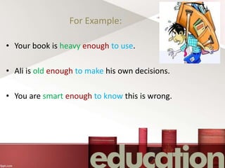 For Example:
• Your book is heavy enough to use.
• Ali is old enough to make his own decisions.
• You are smart enough to know this is wrong.
 