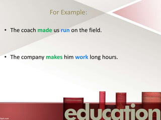For Example:
• The coach made us run on the field.
• The company makes him work long hours.
 