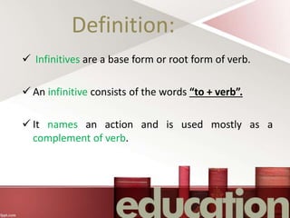 Definition:
 Infinitives are a base form or root form of verb.
 An infinitive consists of the words “to + verb”.
 It names an action and is used mostly as a
complement of verb.
 
