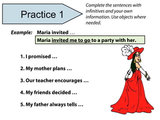 Complete the sentences with
infinitives and your own
information. Use objects where
needed.
Maria invited …
Maria invited me to go to a party with her.
1. I promised …
2. My mother plans …
3. Our teacher encourages …
4. My friends decided …
5. My father always tells …
Example:
Practice 1
 