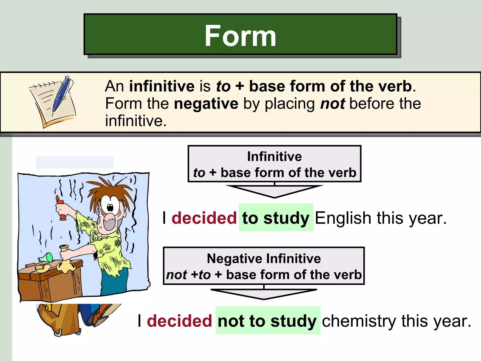 Form
An infinitive is to + base form of the verb.
Form the negative by placing not before the
infinitive.

                    Infinitive
            to + base form of the verb


       I decided to study English this year.

              Negative Infinitive
        not +to + base form of the verb


    I decided not to study chemistry this year.
 