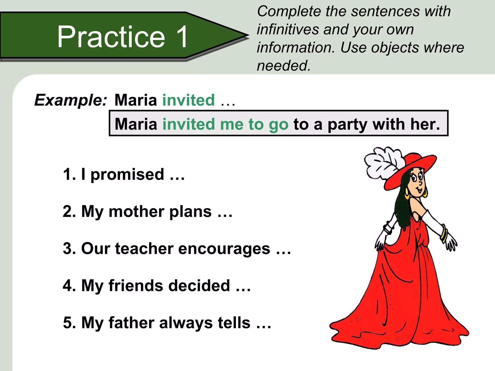 Complete the sentences with

  Practice 1                 infinitives and your own
                             information. Use objects where
                             needed.

Example: Maria invited …
         Maria invited me to go to a party with her.


   1. I promised …

   2. My mother plans …

   3. Our teacher encourages …

   4. My friends decided …

   5. My father always tells …
 