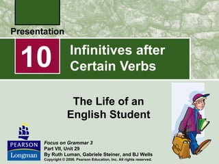 10             Infinitives after
               Certain Verbs

               The Life of an
              English Student

 Focus on Grammar 3
 Part VII, Unit 29
 By Ruth Luman, Gabriele Steiner, and BJ Wells
 Copyright © 2006. Pearson Education, Inc. All rights reserved.
 