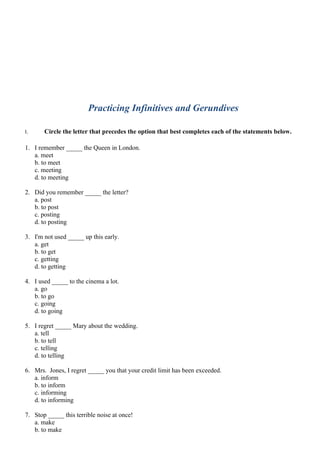 Practicing Infinitives and Gerundives

I.     Circle the letter that precedes the option that best completes each of the statements below.

1. I remember _____ the Queen in London.
   a. meet
   b. to meet
   c. meeting
   d. to meeting

2. Did you remember _____ the letter?
   a. post
   b. to post
   c. posting
   d. to posting

3. I'm not used _____ up this early.
   a. get
   b. to get
   c. getting
   d. to getting

4. I used _____ to the cinema a lot.
   a. go
   b. to go
   c. going
   d. to going

5. I regret _____ Mary about the wedding.
   a. tell
   b. to tell
   c. telling
   d. to telling

6. Mrs. Jones, I regret _____ you that your credit limit has been exceeded.
   a. inform
   b. to inform
   c. informing
   d. to informing

7. Stop _____ this terrible noise at once!
   a. make
   b. to make
 