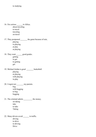 to studying




16. I'm curious ______ to Africa.
           about traveling
           to travel
           traveling
           on travel

17. They postponed _______ the game because of rain.
          playing
          to playing
          at play
          at playing

18. They want ______ good grades.
          getting
          to get
          to getting
          get

19. Michael Jordan is good _______ basketball.
         playing
         at playing
         with playing
         in play

20. I regret not _______ my parents.
           hug
           with hugging
           to hug
           hugging

21. The criminal admits _________ the money.
           on taking
           take
           to take
           Taking


22. Many drivers avoid ______ in traffic.
         driving
         to drive
         to driving
         Drive
 