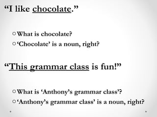 “ I like  chocolate .” What is chocolate? ‘ Chocolate’ is a noun, right? “ This grammar class  is fun!” What is ‘Anthony’s grammar class’? ‘ Anthony’s grammar class’ is a noun, right? 