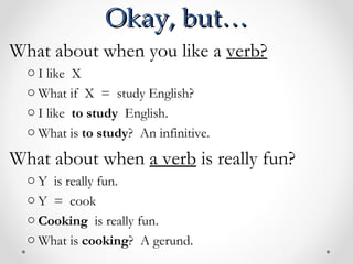 Okay, but… What about when you like a  verb? I like  X  What if  X  =  study English? I like  to study   English.  What is  to study ?  An infinitive.  What about when  a verb  is really fun? Y  is really fun. Y  =  cook Cooking  is really fun. What is  cooking ?  A gerund.  