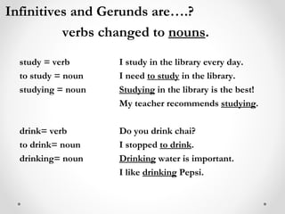 Infinitives and Gerunds are….? verbs changed to  nouns . study = verb I study in the library every day. to study = noun I need  to study  in the library. studying = noun Studying  in the library is the best! My teacher recommends  studying . drink= verb Do you drink chai? to drink= noun I stopped  to drink . drinking= noun Drinking  water is important. I like  drinking  Pepsi. 