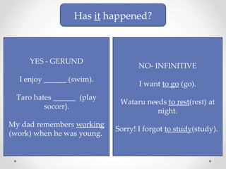 Has  it  happened? YES - GERUND I enjoy ______ (swim). Taro hates ______  (play soccer). My dad remembers  working  (work) when he was young.  NO- INFINITIVE I want  to go  (go). Wataru needs  to rest (rest) at night. Sorry! I forgot  to study (study).  