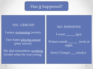 Has  it  happened? YES - GERUND I enjoy  swimming  (swim). Taro hates  playing soccer  (play soccer). My dad remembers  working  (work) when he was young.  NO- INFINITIVE I want ______ (go). Wataru needs ______  (rest) at night. Sorry! I forgot ___ (study).  