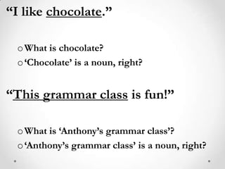 “I like chocolate.”What is chocolate?‘Chocolate’ is a noun, right?“This grammar class is fun!”What is ‘Anthony’s grammar class’?‘Anthony’s grammar class’ is a noun, right?