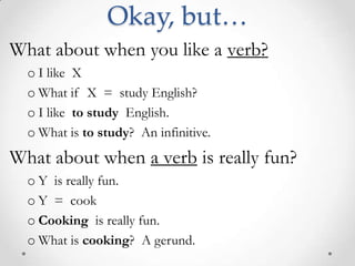 Okay, but…What about when you like a verb?I like  X  What if  X  =  study English?I like  to study  English. What is to study?  An infinitive. What about when a verb is really fun?Y  is really fun.Y  =  cookCooking  is really fun.What is cooking?  A gerund. 