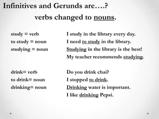 Infinitives and Gerunds are….?verbs changed to nouns.study = verb		I study in the libraryevery day.to study = noun		I need to study in the library.studying = noun	Studyingin the library is the best!			My teacher recommends studying.drink= verb		Do you drink chai?to drink= noun		I stopped to drink.drinking= noun	Drinking water is important.                                   I like drinking Pepsi.