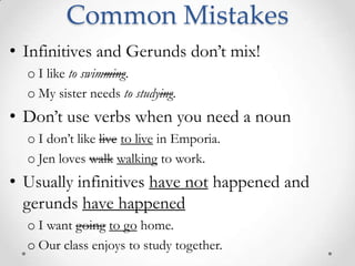 Common MistakesInfinitives and Gerunds don’t mix!I like to swimming. My sister needs to studying.Don’t use verbs when you need a nounI don’t like liveto live in Emporia.Jen loves walkwalking to work.Usually infinitives have not happened and gerunds have happenedI want goingto go home.Our class enjoys to study together.
