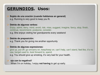 GERUNDIOS .  Usos:  Sujeto de una oración (cuando hablamos en general) e.g. Running is very good to keep you fit. Detrás de algunos verbos: Enjoy, admit, deny, mind, avoid, risk, miss, suggest, imagine, fancy, stop, finish, continue, recommend, postpone, consider. e.g. She enjoys visiting her grandparents every weekend Detrás de preposición: e.g. Thank you for giving me another opportunity Detrás de algunas expresiones: give up, put off, go on/carry on, keep/keep on, can’t help, can’t stand, feel like, it’s no use, be/get used to, look forward to, spend e.g. You should give up smoking, it’s very bad for your health. ojo con la negativa!!  When I’m on holiday, I enjoy  not having  to get up early. 