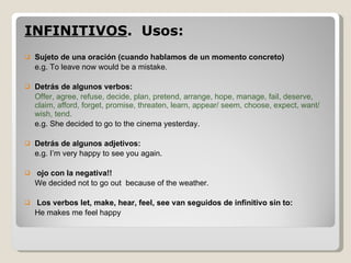 INFINITIVOS .  Usos:  Sujeto de una oración (cuando hablamos de un momento concreto) e.g. To leave now would be a mistake. Detrás de algunos verbos: Offer, agree, refuse, decide, plan, pretend, arrange, hope, manage, fail, deserve, claim, afford, forget, promise, threaten, learn, appear/ seem, choose, expect, want/ wish, tend. e.g. She decided to go to the cinema yesterday. Detrás de algunos adjetivos: e.g. I’m very happy to see you again. ojo con la negativa!! We decided not to go out  because of the weather. Los verbos let, make, hear, feel, see van seguidos de infinitivo sin to: He makes me feel happy 