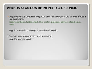 VERBOS SEGUIDOS DE INFINITIO O GERUNDIO: Algunos verbos pueden ir seguidos de infinitivo o gerundio sin que afecte a su significado: begin, continue, forbid, start, like, prefer, propose, bother, intend, love, hate. e.g. It has started raining / It has started to rain ¡! Pero no usamos gerundio despues de ing. e.g. It’s starting to rain 