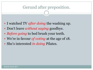 Gerund after preposition.
 I watched TV after doing the washing up.
 Don’t leave without saying goodbye.
 Before going to bed brush your teeth.
 We’re in favour of voting at the age of 18.
 She’s interested in doing Pilates.
Ricardo Forner 2011
 
