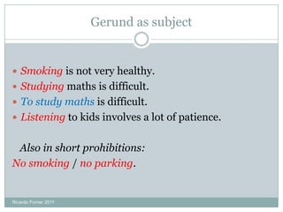 Gerund as subject
 Smoking is not very healthy.
 Studying maths is difficult.
 To study maths is difficult.
 Listening to kids involves a lot of patience.
Also in short prohibitions:
No smoking / no parking.
Ricardo Forner 2011
 
