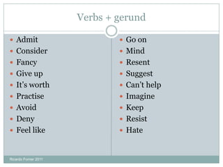 Verbs + gerund
 Admit
 Consider
 Fancy
 Give up
 It’s worth
 Practise
 Avoid
 Deny
 Feel like
 Go on
 Mind
 Resent
 Suggest
 Can’t help
 Imagine
 Keep
 Resist
 Hate
Ricardo Forner 2011
 