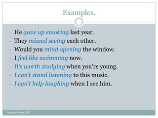 Examples.
- He gave up smoking last year.
- They missed seeing each other.
- Would you mind opening the window.
- I feel like swimming now.
- It’s worth studying when you’re young.
- I can’t stand listening to this music.
- I can’t help laughing when I see him.
Ricardo Forner 2011
 
