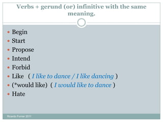 Verbs + gerund (or) infinitive with the same
meaning.
Ricardo Forner 2011
 Begin
 Start
 Propose
 Intend
 Forbid
 Like ( I like to dance / I like dancing )
 (*would like) ( I would like to dance )
 Hate
 