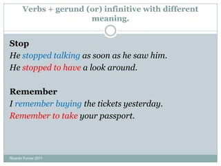 Verbs + gerund (or) infinitive with different
meaning.
Stop
He stopped talking as soon as he saw him.
He stopped to have a look around.
Remember
I remember buying the tickets yesterday.
Remember to take your passport.
Ricardo Forner 2011
 