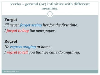 Verbs + gerund (or) infinitive with different
meaning.
Forget
I’ll never forget seeing her for the first time.
I forgot to buy the newspaper.
Regret
He regrets staying at home.
I regret to tell you that we can’t do anything.
Ricardo Forner 2011
 