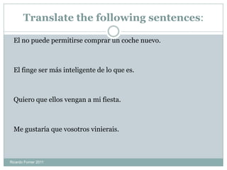 Translate the following sentences:
El no puede permitirse comprar un coche nuevo.
El finge ser más inteligente de lo que es.
Quiero que ellos vengan a mi fiesta.
Me gustaría que vosotros vinierais.
Ricardo Forner 2011
 