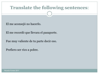 Translate the following sentences:
El me aconsejó no hacerlo.
El me recordó que llevara el pasaporte.
Fue muy valiente de tu parte decir eso.
Prefiero ser rico a pobre.
Ricardo Forner 2011
 