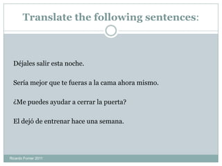 Translate the following sentences:
Déjales salir esta noche.
Sería mejor que te fueras a la cama ahora mismo.
¿Me puedes ayudar a cerrar la puerta?
El dejó de entrenar hace una semana.
Ricardo Forner 2011
 