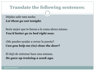 Translate the following sentences:
Déjales salir esta noche.
Let them go out tonight.
Sería mejor que te fueras a la cama ahora mismo.
You’d better go to bed right now.
¿Me puedes ayudar a cerrar la puerta?
Can you help me (to) close the door?
El dejó de entrenar hace una semana.
He gave up training a week ago.
Ricardo Forner 2011
 