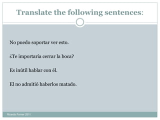 Translate the following sentences:
No puedo soportar ver esto.
¿Te importaría cerrar la boca?
Es inútil hablar con él.
El no admitió haberlos matado.
Ricardo Forner 2011
 