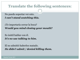 Translate the following sentences:
No puedo soportar ver esto.
I can’t stand watching this.
¿Te importaría cerrar la boca?
Would you mind closing your mouth?
Es inútil hablar con él.
It’s no use talking to him.
El no admitió haberlos matado.
He didn’t admit / denied killing them.
Ricardo Forner 2011
 