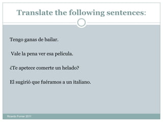 Translate the following sentences:
Tengo ganas de bailar.
Vale la pena ver esa película.
¿Te apetece comerte un helado?
El sugirió que fuéramos a un italiano.
Ricardo Forner 2011
 