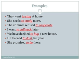 Examples.
 They want to stay at home.
 She needs to study more.
 The criminal refused to cooperate.
 I want to call back later.
 We have decided to buy a new house.
 He learned to do it last year.
 She promised to be there.
Ricardo Forner 2011
 