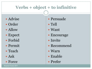 Verbs + object + to infinitive
 Advise
 Order
 Allow
 Expect
 Forbid
 Permit
 Teach
 Ask
 Force
 Persuade
 Tell
 Want
 Encourage
 Invite
 Recommend
 Warn
 Enable
 Prefer
Ricardo Forner 2011
 