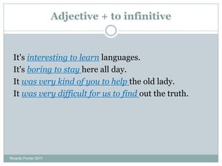 Adjective + to infinitive
It's interesting to learn languages.
It's boring to stay here all day.
It was very kind of you to help the old lady.
It was very difficult for us to find out the truth.
Ricardo Forner 2011
 