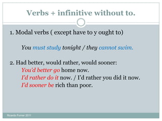 Verbs + infinitive without to.
1. Modal verbs ( except have to and ought to)
You must study tonight / they cannot swim.
2. Had better, would rather, would sooner:
You’d better go home now.
I’d rather do it now. / I’d rather you did it now.
I’d sooner be rich than poor.
Ricardo Forner 2011
 