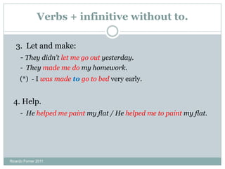 Verbs + infinitive without to.
3. Let and make:
- They didn’t let me go out yesterday.
- They made me do my homework.
(*) - I was made to go to bed very early.
4. Help.
- He helped me paint my flat / He helped me to paint my flat.
Ricardo Forner 2011
 