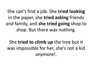 She can’t find a job. She tried looking
in the paper, she tried asking friends
and family, and she tried going shop to
shop. But there was nothing.
She tried to climb up the tree but it
was impossible for her, she’s not a kid
anymore!.
 