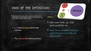 Uses of the infinitive:
the basic form of a verb, without an inflection
binding it to a particular subject or tense (e.g. see
in we came to see, let him see ).
▪ 1. I need some new
clothes.
▪ Try about politics.
▪ After some verbs, e.g. want,
need, would like, etc.
▪ https://www.ecenglish.com/learn
english/lessons/verbs-followed-
infinitive-list
 