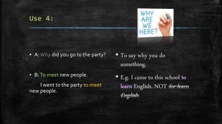 ▪ A: did you go to the party?
▪ B:To meet new people.
I went to the party to meet
new people.
▪ To say why you do
something.
▪ E.g. I came to this school
English. NOT for learn
English.
 