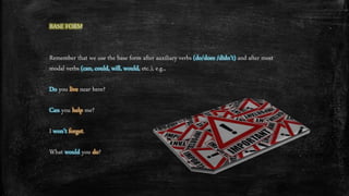 BASE FORM
Remember that we use the base form after auxiliary verbs (do/does /didn’t) and after most
modal verbs (can, could, will, would, etc.), e.g.,
Do you live near here?
Can you help me?
I won’t forget.
What would you do?
 
