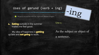 Uses of gerund (verb + ing)
outside in the summer
makes me feel good.
My idea of happiness is
up late and to work.
The gerund is the base form of the verb + ing. It can be affirmative or negative.
As the subject or object of
a sentence.
 