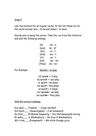 Step 2

Use this method for all regular verbs. In the list these are all
the verbs except sein – to be and haben – to have.

Decide who is doing the action. Take the –en from the infinitive
and add the following endings.

                         (I)     ich – e
                         (you)   du – st
                          (he)    er – t
                         (she)    sie – t
                         (it)     es – t
                         (we)     wir – en
                        (they)   sie – en

For Example             Spielen – to play

                       ich spiele = I play
                      du spielst = you play
                       er spielt = he plays
                      sie spielt = she plays
                       es spielt = it plays
                      wir spielen = we play
                     sie spielen = they play

Add the correct endings.

Ich spiel     Fussball. – I play football.
Ich mach        Hausaufgaben. – I do homework.
Du find       Erdkunde langweilig. – You find Geography boring.
Er wohn       in Wednesbury. – He lives in Wednesbury.
Wir trink      Orangensaft. – We drink Orange juice.
 