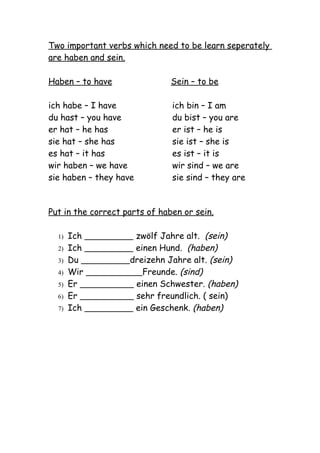 Two important verbs which need to be learn seperately
are haben and sein.

Haben – to have                Sein – to be

ich habe – I have              ich bin – I am
du hast – you have             du bist – you are
er hat – he has                er ist – he is
sie hat – she has              sie ist – she is
es hat – it has                es ist – it is
wir haben – we have            wir sind – we are
sie haben – they have          sie sind – they are



Put in the correct parts of haben or sein.

  1)   Ich           zwölf Jahre alt. (sein)
  2)   Ich           einen Hund. (haben)
  3)   Du           dreizehn Jahre alt. (sein)
  4)   Wir             Freunde. (sind)
  5)   Er            einen Schwester. (haben)
  6)   Er            sehr freundlich. ( sein)
  7)   Ich           ein Geschenk. (haben)
 