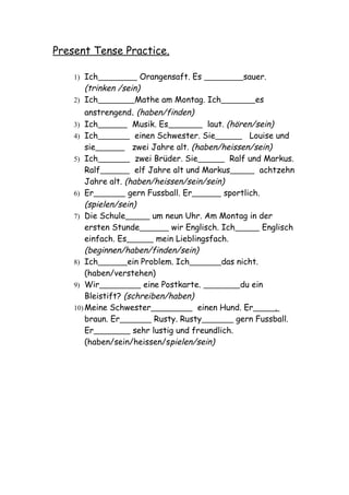 Present Tense Practice.

    1) Ich            Orangensaft. Es               sauer.
       (trinken /sein)
    2) Ich           Mathe am Montag. Ich              es
        anstrengend. (haben/finden)
    3) Ich           Musik. Es             laut. (hören/sein)
    4) Ich            einen Schwester. Sie             Louise und
        sie          zwei Jahre alt. (haben/heissen/sein)
    5) Ich            zwei Brüder. Sie            Ralf und Markus.
        Ralf          elf Jahre alt und Markus            achtzehn
        Jahre alt. (haben/heissen/sein/sein)
    6) Er           gern Fussball. Er           sportlich.
        (spielen/sein)
    7) Die Schule          um neun Uhr. Am Montag in der
        ersten Stunde            wir Englisch. Ich         Englisch
        einfach. Es         mein Lieblingsfach.
        (beginnen/haben/finden/sein)
    8) Ich          ein Problem. Ich           das nicht.
        (haben/verstehen)
    9) Wir               eine Postkarte.             du ein
        Bleistift? (schreiben/haben)
    10) Meine Schwester                 einen Hund. Er        .
        braun. Er           Rusty. Rusty           gern Fussball.
        Er            sehr lustig und freundlich.
        (haben/sein/heissen/spielen/sein)
 
