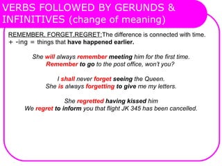 VERBS FOLLOWED BY GERUNDS &
INFINITIVES (change of meaning)
REMEMBER, FORGET,REGRET:The difference is connected with time.
+ -ing = things that have happened earlier.
She will always remember meeting him for the first time.
Remember to go to the post office, won’t you?
I shall never forget seeing the Queen.
She is always forgetting to give me my letters.
She regretted having kissed him
We regret to inform you that flight JK 345 has been cancelled.
 