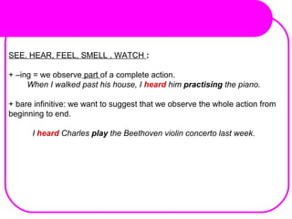 SEE, HEAR, FEEL, SMELL , WATCH :
+ –ing = we observe part of a complete action.
When I walked past his house, I heard him practising the piano.
+ bare infinitive: we want to suggest that we observe the whole action from
beginning to end.
I heard Charles play the Beethoven violin concerto last week.
 